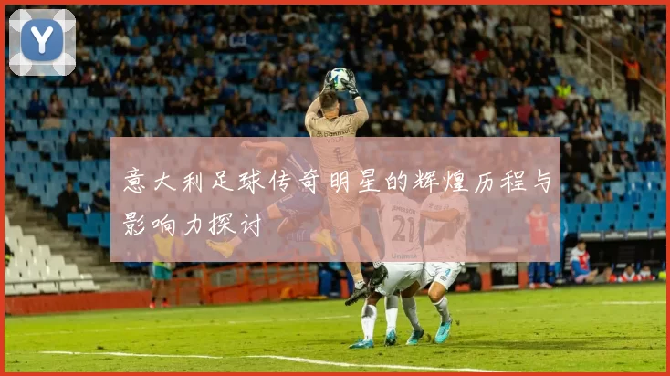 意大利足球传奇明星的辉煌历程与影响力探讨