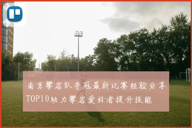 南京攀岩队夺冠最新比赛经验分享TOP10助力攀岩爱好者提升技能