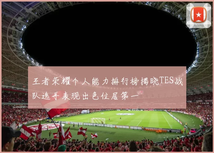 王者荣耀个人能力排行榜揭晓TES战队选手表现出色位居第一