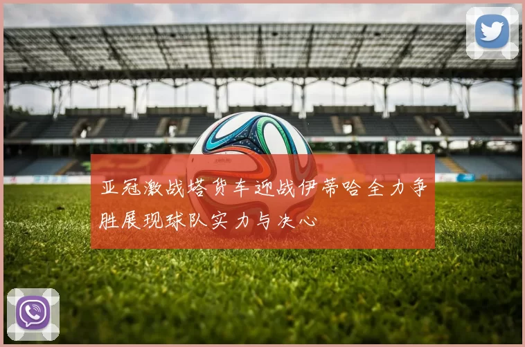 亚冠激战塔货车迎战伊蒂哈全力争胜展现球队实力与决心