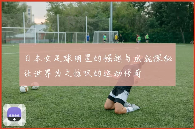 日本女足球明星的崛起与成就探秘让世界为之惊叹的运动传奇