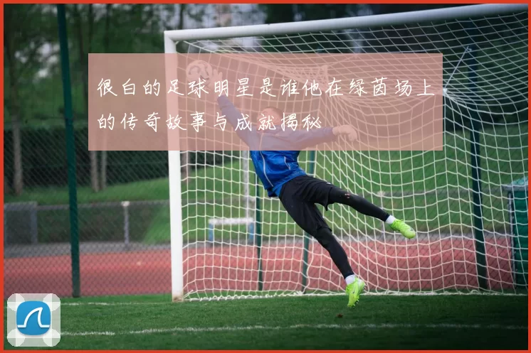 很白的足球明星是谁他在绿茵场上的传奇故事与成就揭秘