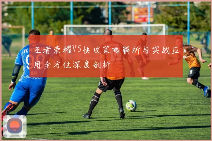 王者荣耀V5快攻策略解析与实战应用全方位深度剖析