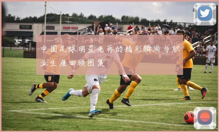 中国足球明星老蒋的精彩瞬间与职业生涯回顾图集