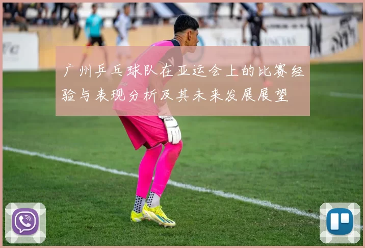 广州乒乓球队在亚运会上的比赛经验与表现分析及其未来发展展望