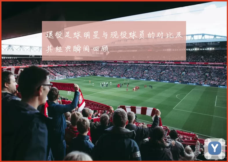 退役足球明星与现役球员的对比及其经典瞬间回顾
