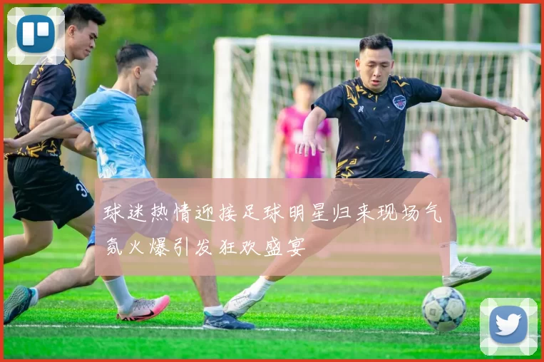 球迷热情迎接足球明星归来现场气氛火爆引发狂欢盛宴