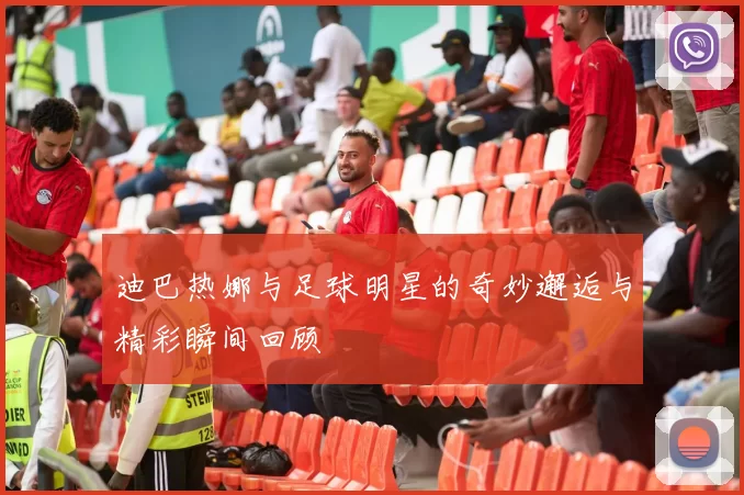 迪巴热娜与足球明星的奇妙邂逅与精彩瞬间回顾