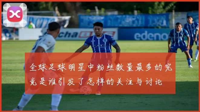 全球足球明星中粉丝数量最多的究竟是谁引发了怎样的关注与讨论
