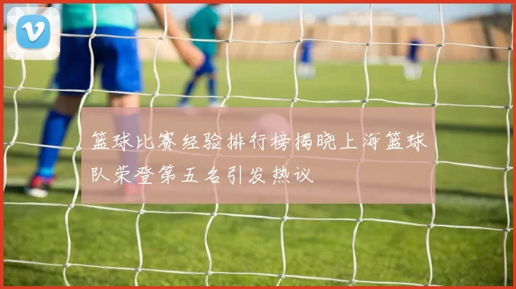 篮球比赛经验排行榜揭晓上海篮球队荣登第五名引发热议