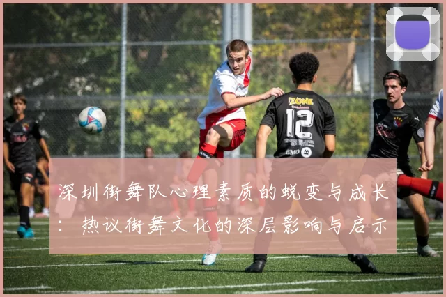 深圳街舞队心理素质的蜕变与成长：热议街舞文化的深层影响与启示