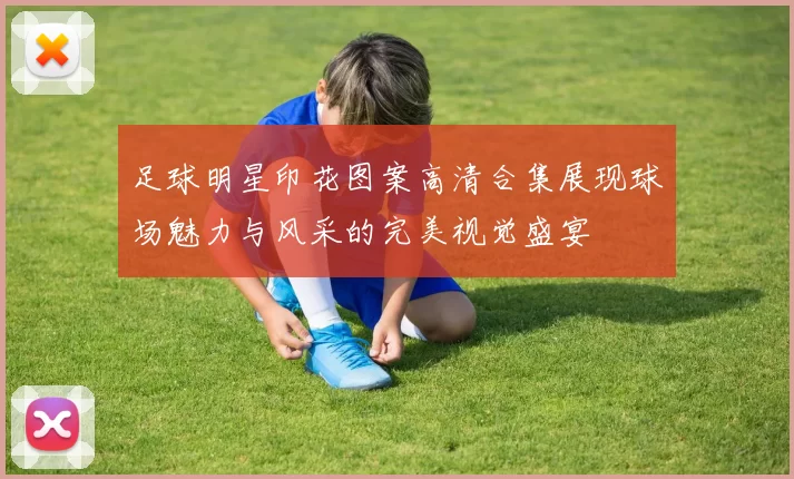 足球明星印花图案高清合集展现球场魅力与风采的完美视觉盛宴