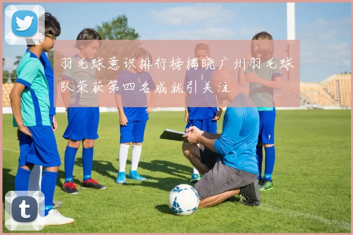 羽毛球意识排行榜揭晓广州羽毛球队荣获第四名成就引关注