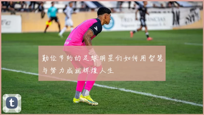勤俭节约的足球明星们如何用智慧与努力成就辉煌人生