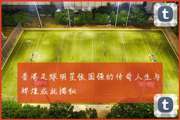 香港足球明星张国强的传奇人生与辉煌成就揭秘