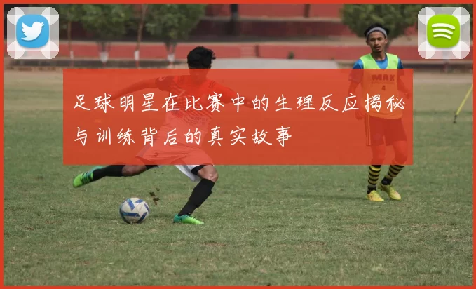 足球明星在比赛中的生理反应揭秘与训练背后的真实故事