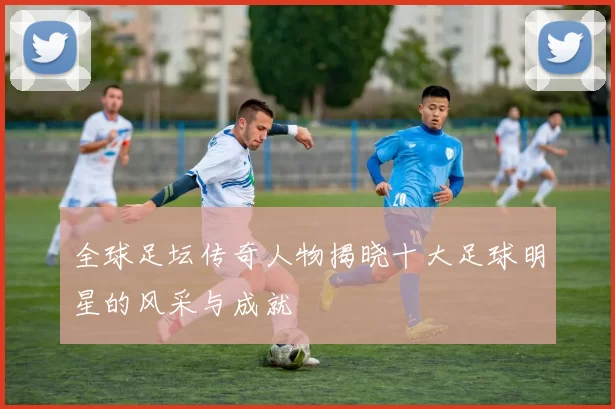 全球足坛传奇人物揭晓十大足球明星的风采与成就