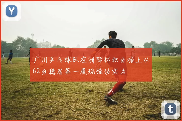 广州乒乓球队在洲际杯积分榜上以62分稳居第一展现强劲实力