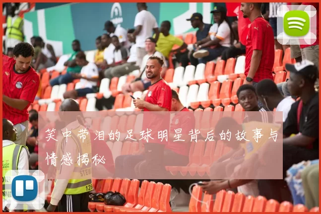 笑中带泪的足球明星背后的故事与情感揭秘