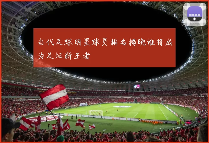 当代足球明星球员排名揭晓谁将成为足坛新王者