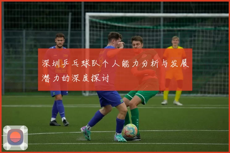 深圳乒乓球队个人能力分析与发展潜力的深度探讨