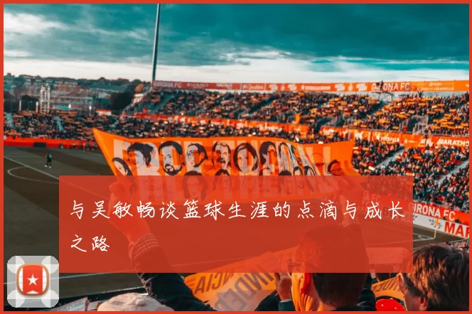 与吴敏畅谈篮球生涯的点滴与成长之路