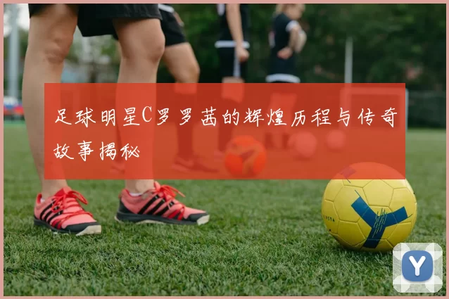 足球明星C罗罗茜的辉煌历程与传奇故事揭秘