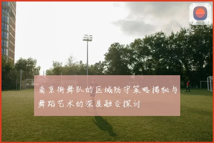 南京街舞队的区域防守策略揭秘与舞蹈艺术的深度融合探讨