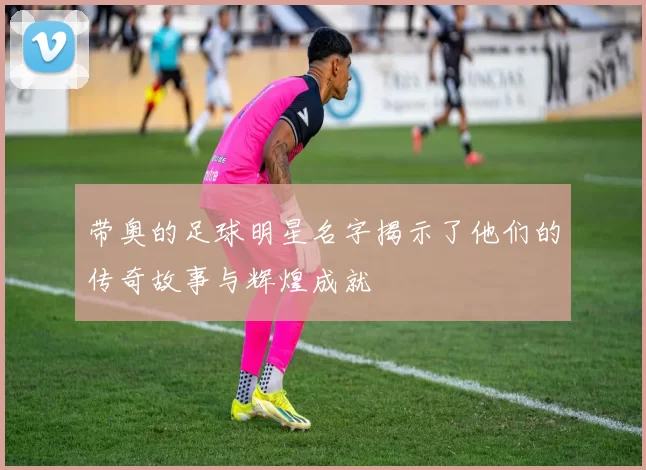 带奥的足球明星名字揭示了他们的传奇故事与辉煌成就