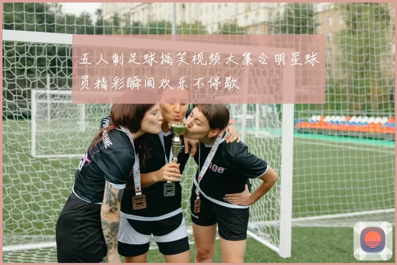 五人制足球搞笑视频大集合明星球员精彩瞬间欢乐不停歇