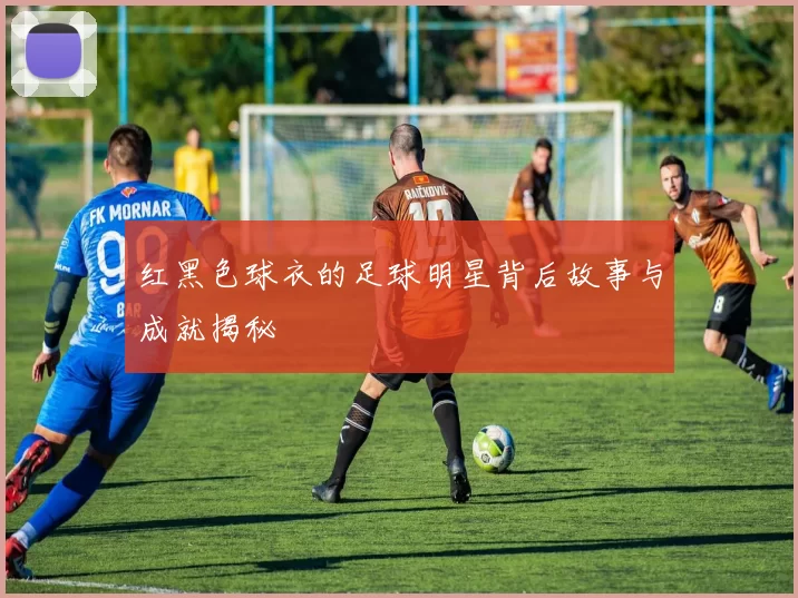 红黑色球衣的足球明星背后故事与成就揭秘