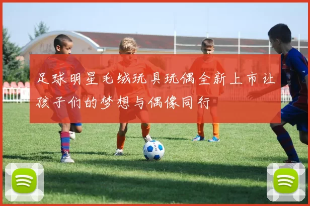 足球明星毛绒玩具玩偶全新上市让孩子们的梦想与偶像同行