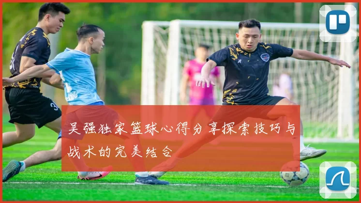吴强独家篮球心得分享探索技巧与战术的完美结合