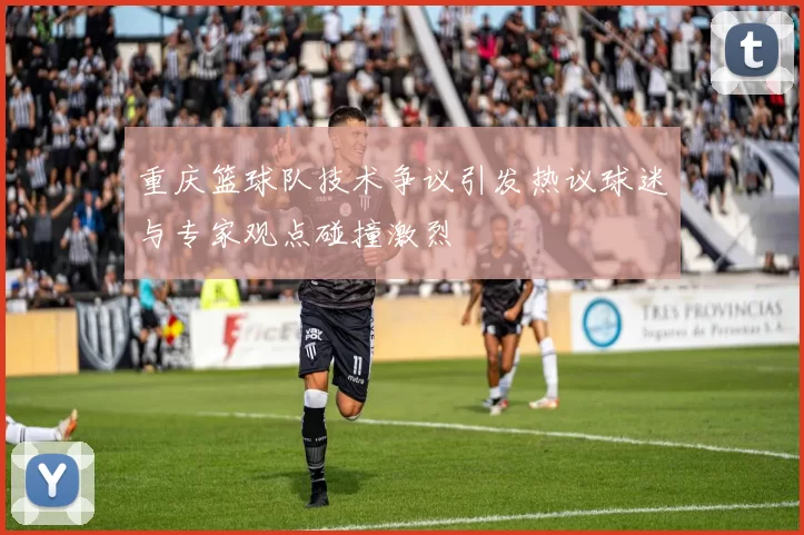 重庆篮球队技术争议引发热议球迷与专家观点碰撞激烈