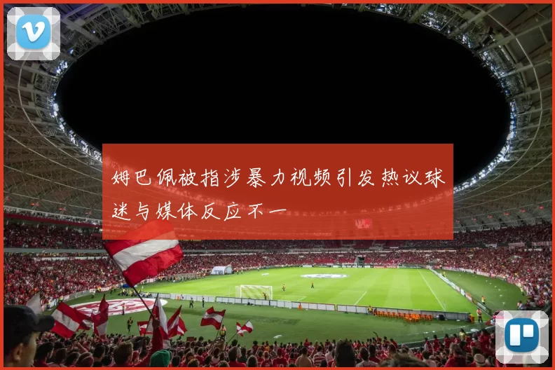 姆巴佩被指涉暴力视频引发热议球迷与媒体反应不一