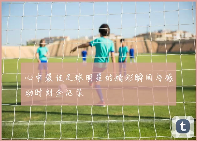 心中最佳足球明星的精彩瞬间与感动时刻全记录