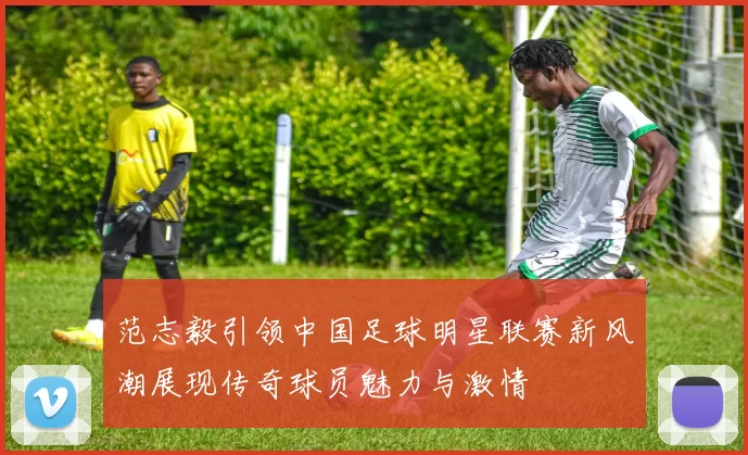 范志毅引领中国足球明星联赛新风潮展现传奇球员魅力与激情