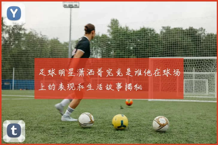 足球明星潇洒哥究竟是谁他在球场上的表现和生活故事揭秘