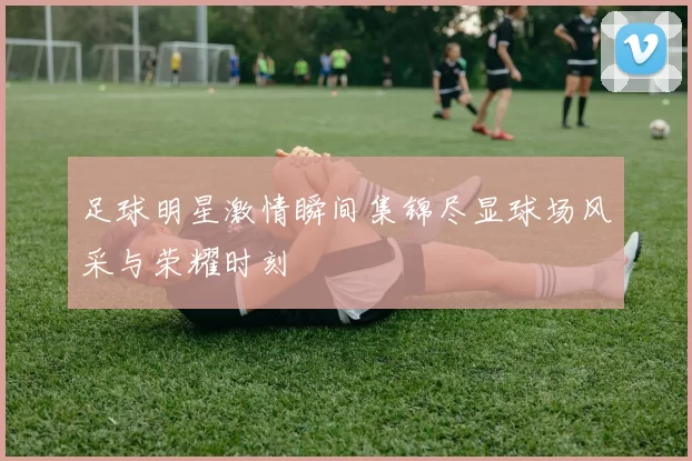 足球明星激情瞬间集锦尽显球场风采与荣耀时刻