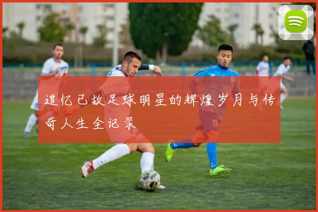 追忆已故足球明星的辉煌岁月与传奇人生全记录