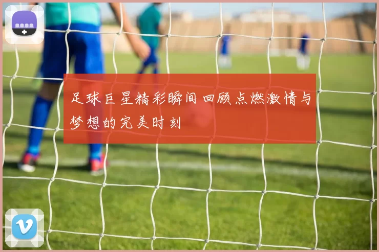 足球巨星精彩瞬间回顾点燃激情与梦想的完美时刻