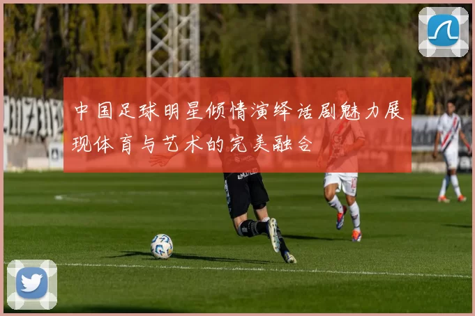 中国足球明星倾情演绎话剧魅力展现体育与艺术的完美融合