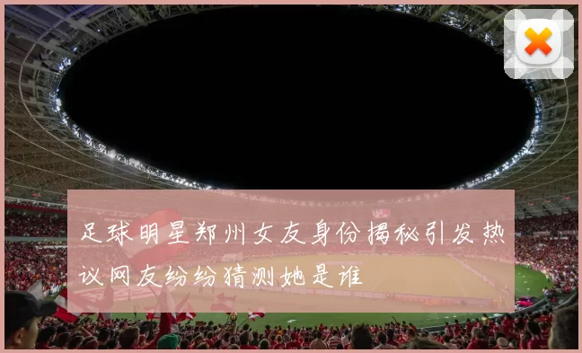 足球明星郑州女友身份揭秘引发热议网友纷纷猜测她是谁