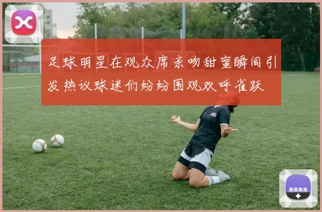 足球明星在观众席亲吻甜蜜瞬间引发热议球迷们纷纷围观欢呼雀跃