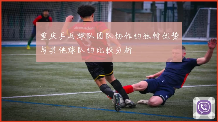 重庆乒乓球队团队协作的独特优势与其他球队的比较分析