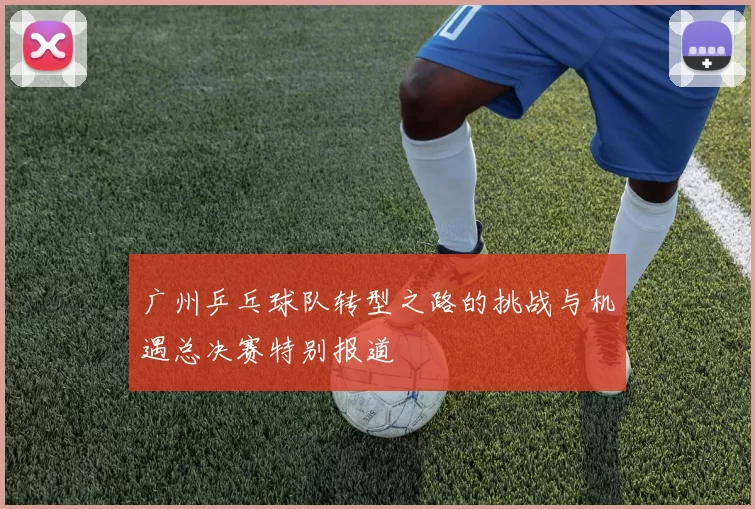 广州乒乓球队转型之路的挑战与机遇总决赛特别报道