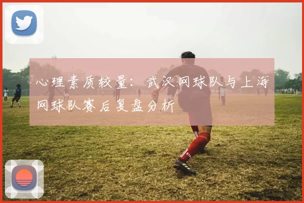 心理素质较量：武汉网球队与上海网球队赛后复盘分析