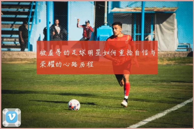 被羞辱的足球明星如何重拾自信与荣耀的心路历程