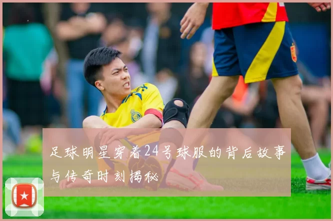 足球明星穿着24号球服的背后故事与传奇时刻揭秘
