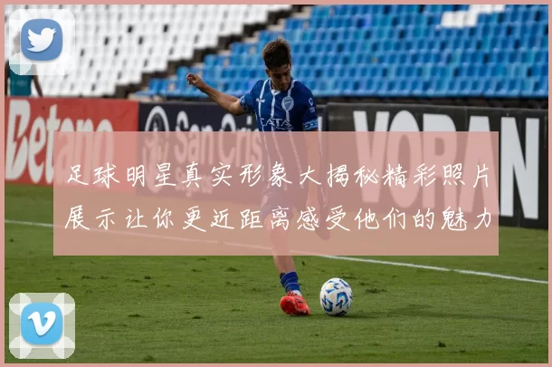 足球明星真实形象大揭秘精彩照片展示让你更近距离感受他们的魅力与风采